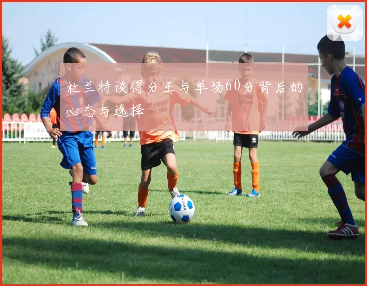 杜兰特谈得分王与单场60分背后的心态与选择