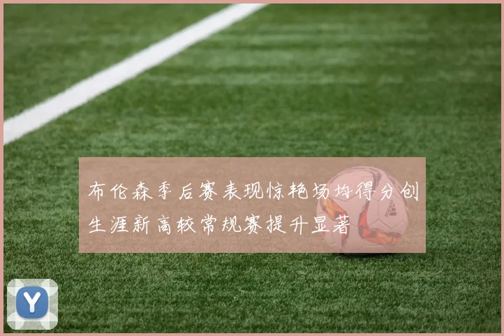 布伦森季后赛表现惊艳场均得分创生涯新高较常规赛提升显著