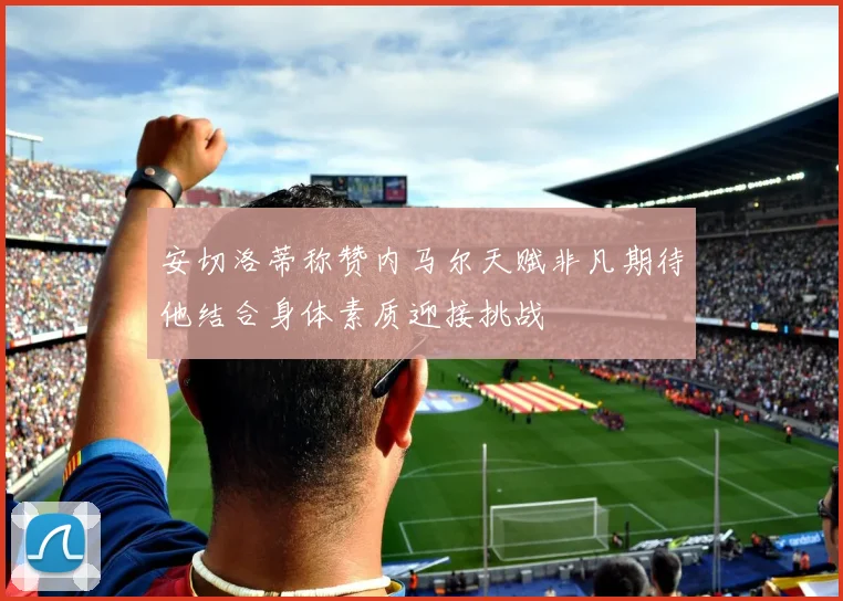 安切洛蒂称赞内马尔天赋非凡期待他结合身体素质迎接挑战