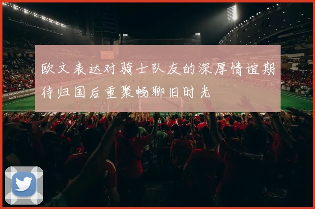 欧文表达对骑士队友的深厚情谊期待归国后重聚畅聊旧时光