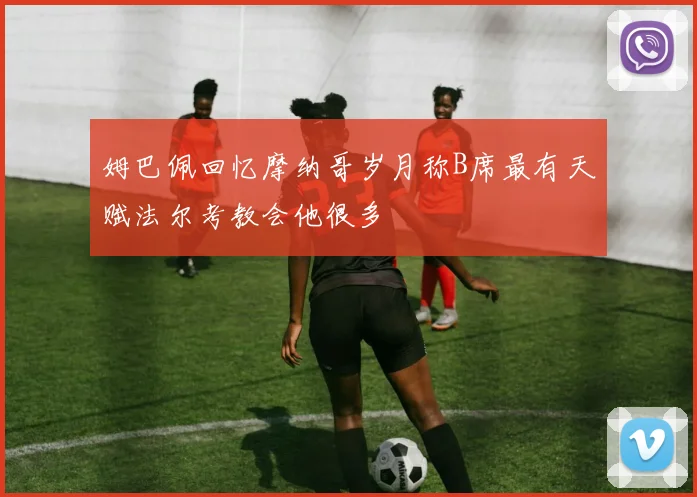 姆巴佩回忆摩纳哥岁月称B席最有天赋法尔考教会他很多