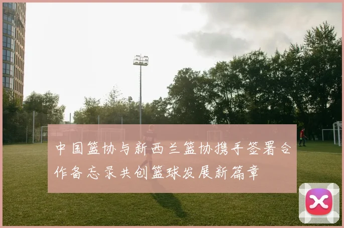 中国篮协与新西兰篮协携手签署合作备忘录共创篮球发展新篇章