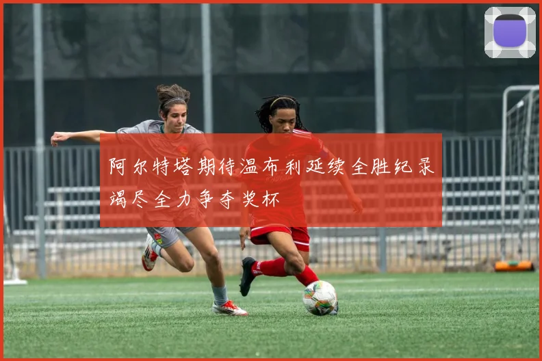 阿尔特塔期待温布利延续全胜纪录竭尽全力争夺奖杯