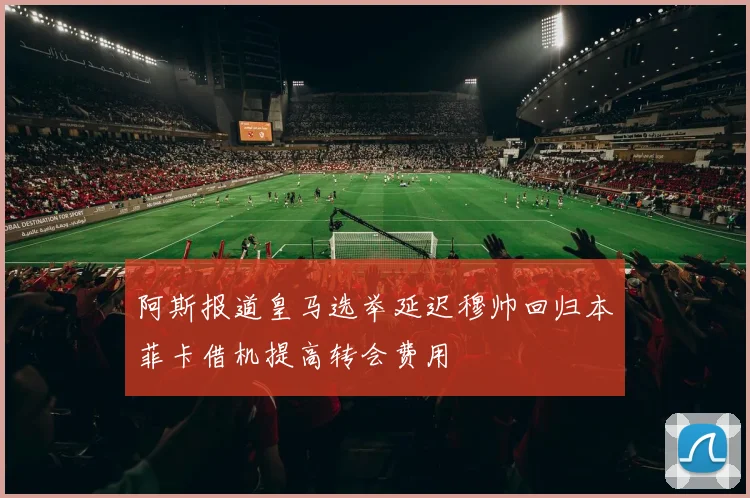阿斯报道皇马选举延迟穆帅回归本菲卡借机提高转会费用