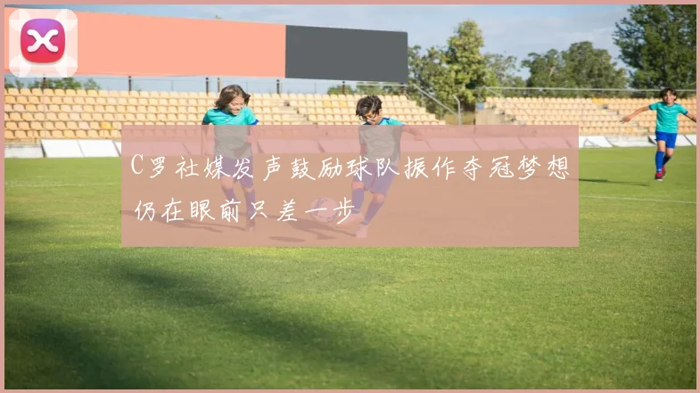 C罗社媒发声鼓励球队振作夺冠梦想仍在眼前只差一步