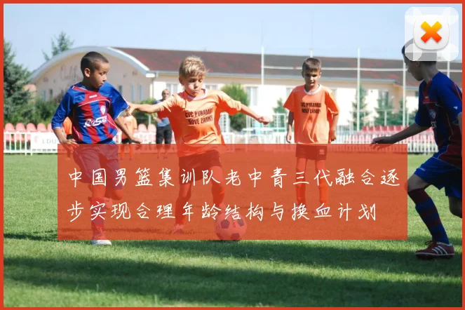中国男篮集训队老中青三代融合逐步实现合理年龄结构与换血计划