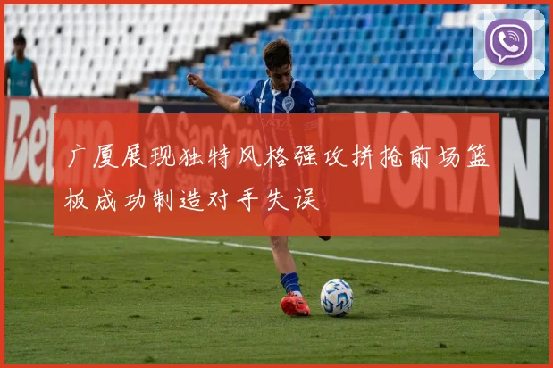 广厦展现独特风格强攻拼抢前场篮板成功制造对手失误