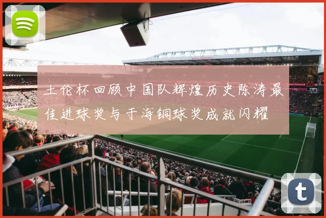 土伦杯回顾中国队辉煌历史陈涛最佳进球奖与于海铜球奖成就闪耀
