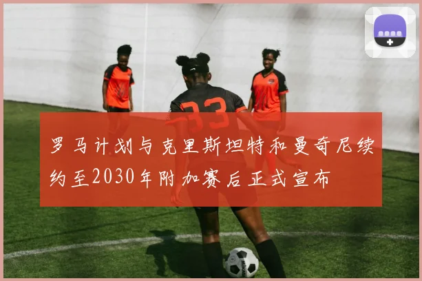罗马计划与克里斯坦特和曼奇尼续约至2030年附加赛后正式宣布