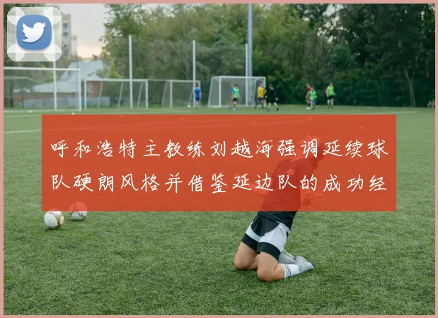 呼和浩特主教练刘越海强调延续球队硬朗风格并借鉴延边队的成功经验
