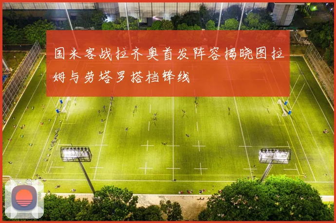 国米客战拉齐奥首发阵容揭晓图拉姆与劳塔罗搭档锋线