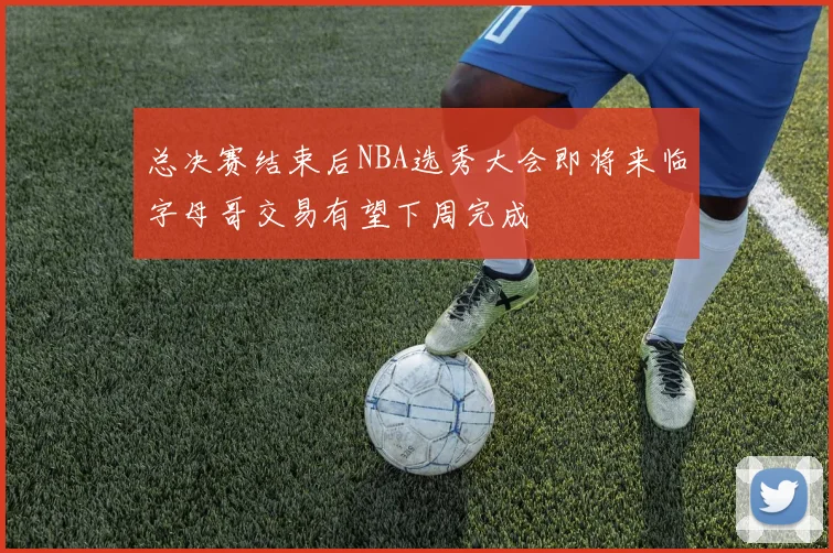总决赛结束后NBA选秀大会即将来临字母哥交易有望下周完成