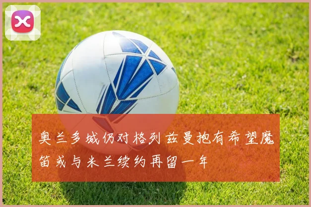 奥兰多城仍对格列兹曼抱有希望魔笛或与米兰续约再留一年