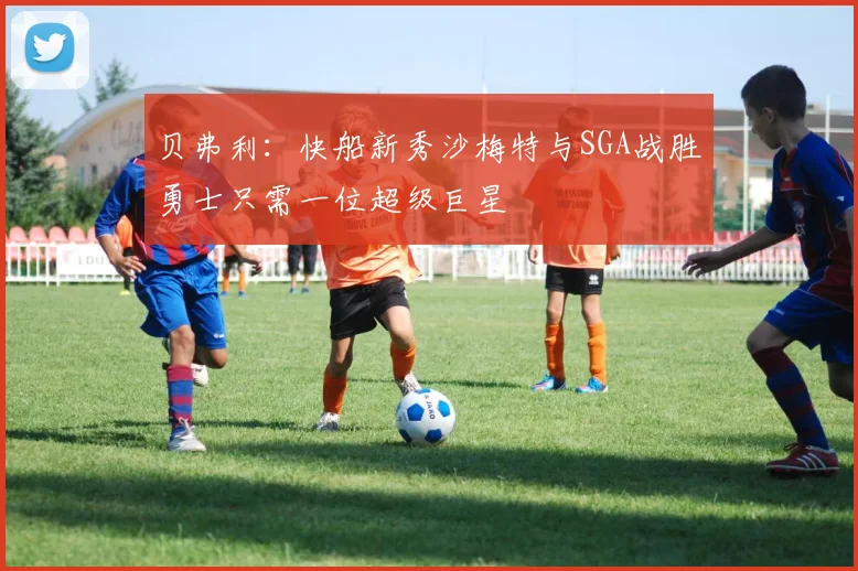 贝弗利：快船新秀沙梅特与SGA战胜勇士只需一位超级巨星