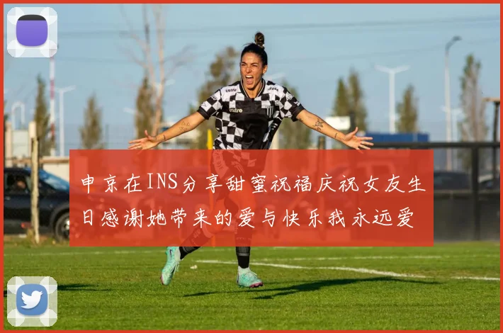 申京在INS分享甜蜜祝福庆祝女友生日感谢她带来的爱与快乐我永远爱你