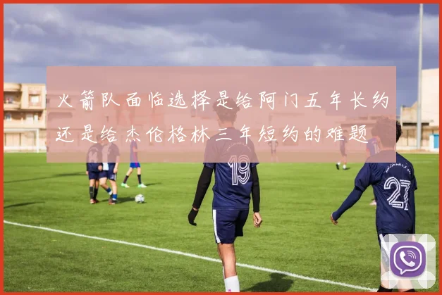 火箭队面临选择是给阿门五年长约还是给杰伦格林三年短约的难题