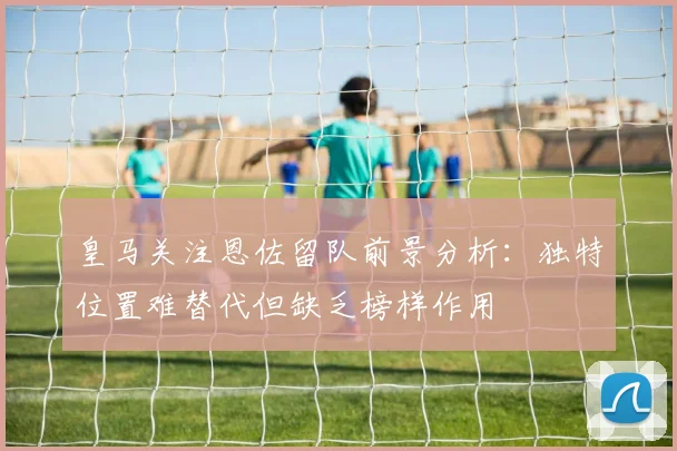 皇马关注恩佐留队前景分析：独特位置难替代但缺乏榜样作用
