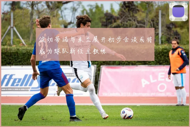 波切蒂诺与米兰展开初步会谈或将成为球队新任主教练