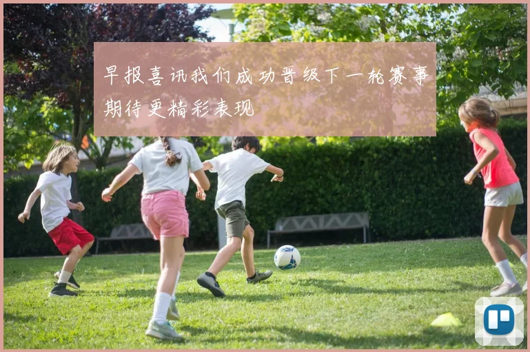 早报喜讯我们成功晋级下一轮赛事期待更精彩表现