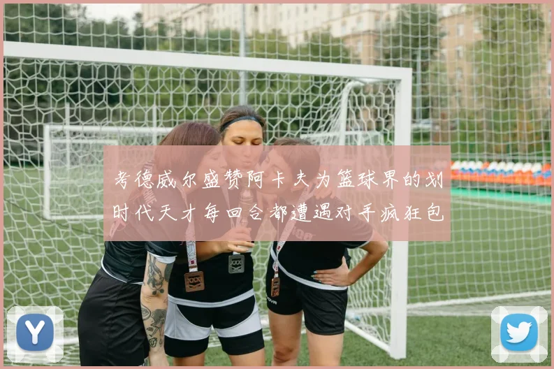 考德威尔盛赞阿卡夫为篮球界的划时代天才每回合都遭遇对手疯狂包夹挑战