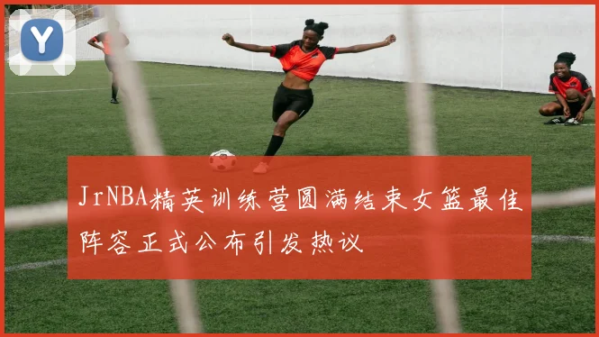 JrNBA精英训练营圆满结束女篮最佳阵容正式公布引发热议