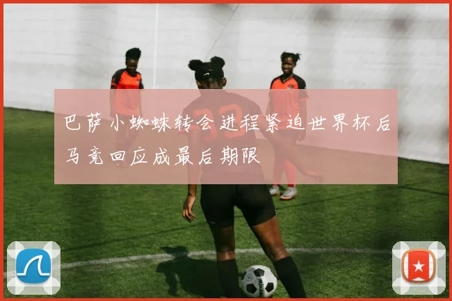 巴萨小蜘蛛转会进程紧迫世界杯后马竞回应成最后期限