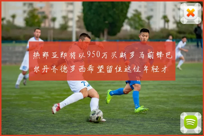 热那亚即将以950万买断罗马前锋巴尔丹齐德罗西希望留住这位年轻才俊