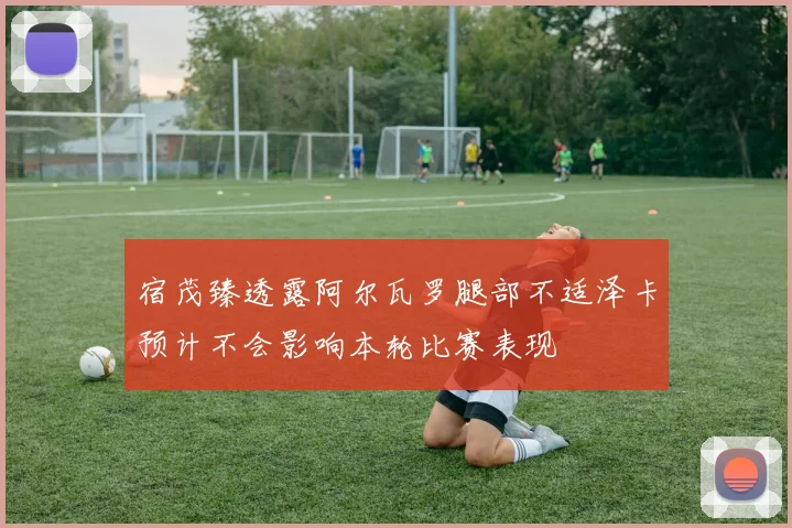 宿茂臻透露阿尔瓦罗腿部不适泽卡预计不会影响本轮比赛表现