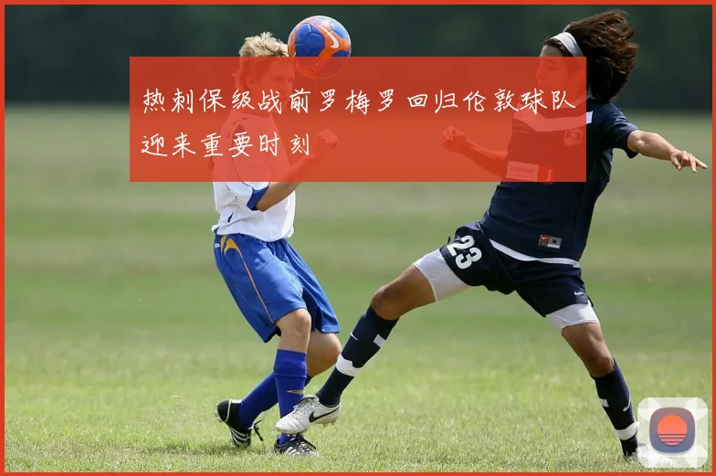热刺保级战前罗梅罗回归伦敦球队迎来重要时刻
