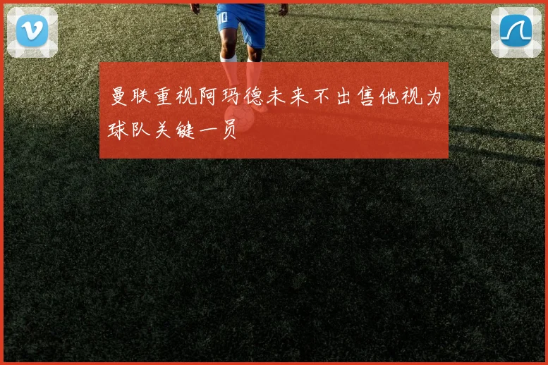 曼联重视阿玛德未来不出售他视为球队关键一员