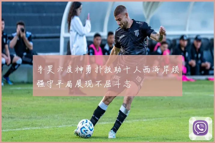 李昊六度神勇扑救助十人西海岸顽强守平局展现不屈斗志