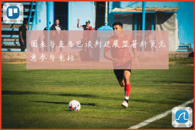 国米与查洛巴谈判进展显著科莫无意参与竞标