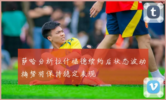 萨哈分析拉什福德续约后状态波动梅努将保持稳定表现