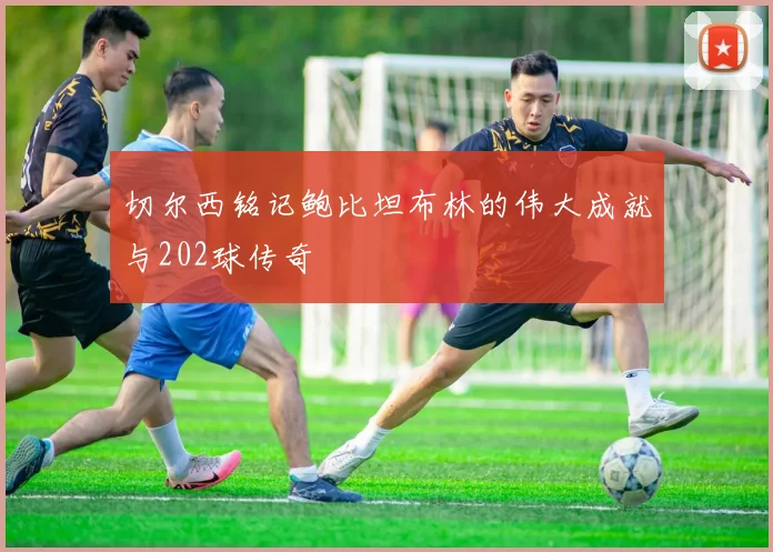 切尔西铭记鲍比坦布林的伟大成就与202球传奇