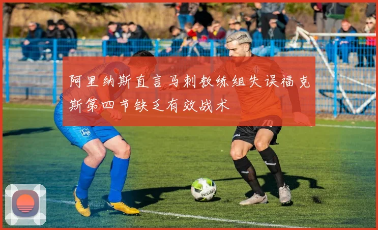 阿里纳斯直言马刺教练组失误福克斯第四节缺乏有效战术