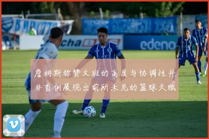 詹姆斯称赞文班的高度与协调性并非首例展现出前所未见的篮球天赋