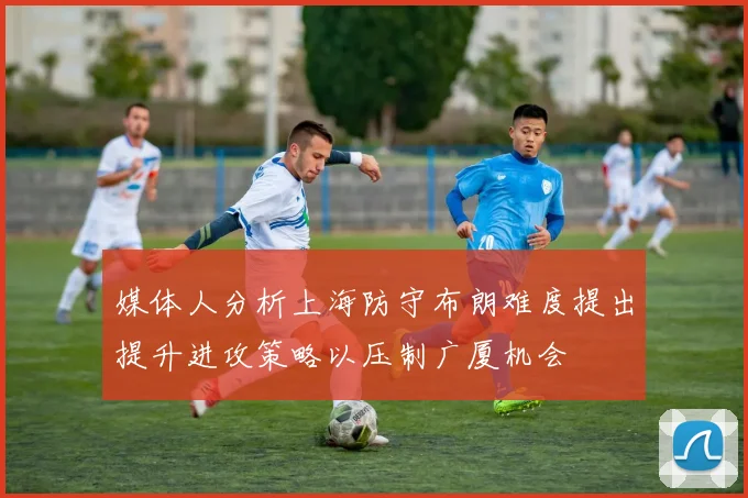 媒体人分析上海防守布朗难度提出提升进攻策略以压制广厦机会