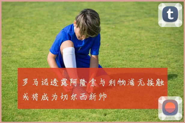 罗马诺透露阿隆索与利物浦无接触或将成为切尔西新帅