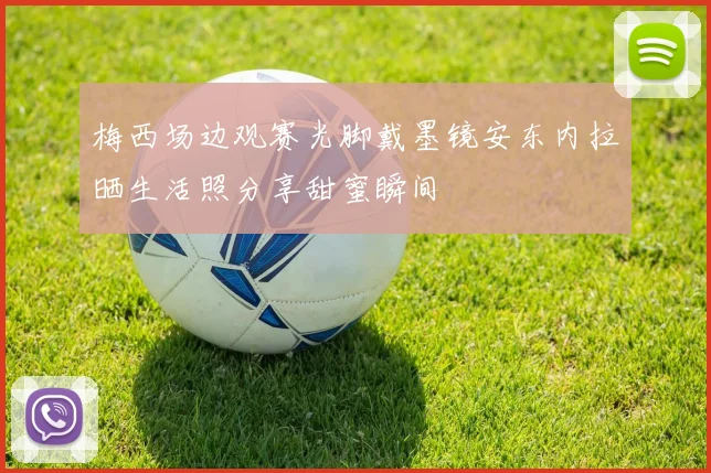 梅西场边观赛光脚戴墨镜安东内拉晒生活照分享甜蜜瞬间