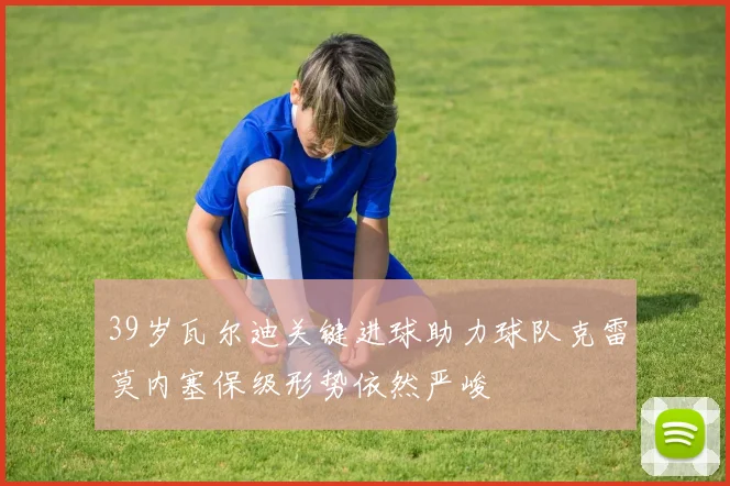 39岁瓦尔迪关键进球助力球队克雷莫内塞保级形势依然严峻