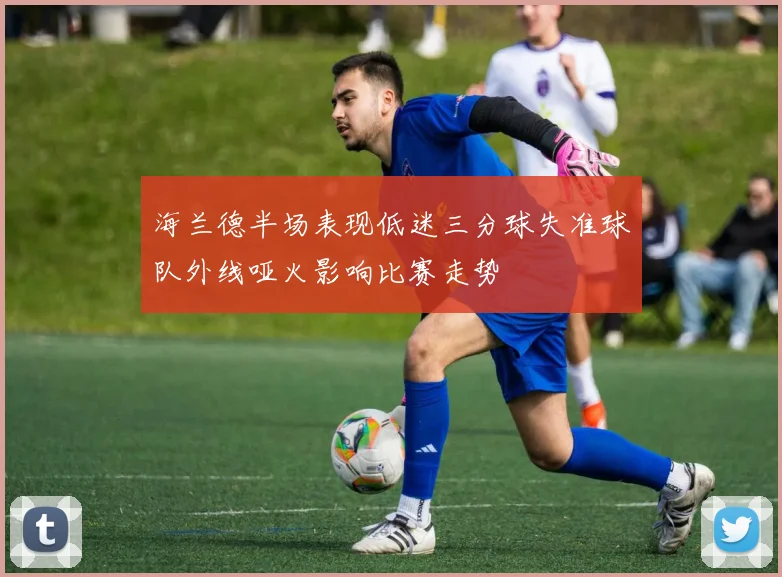 海兰德半场表现低迷三分球失准球队外线哑火影响比赛走势