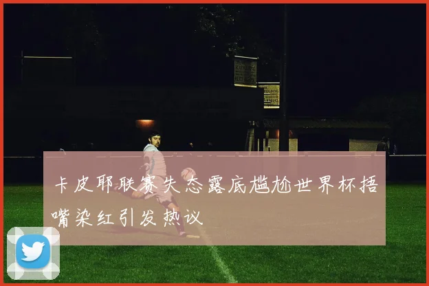 卡皮耶联赛失态露底尴尬世界杯捂嘴染红引发热议