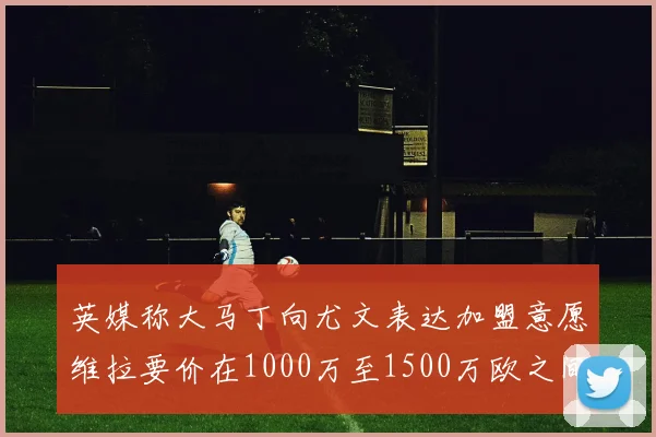 英媒称大马丁向尤文表达加盟意愿维拉要价在1000万至1500万欧之间