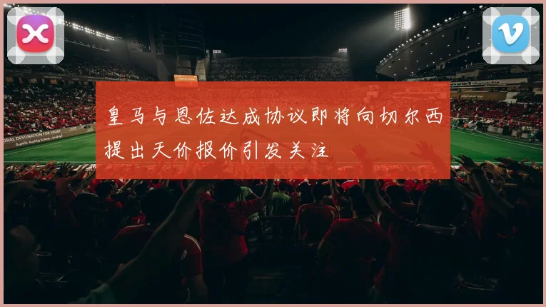 皇马与恩佐达成协议即将向切尔西提出天价报价引发关注