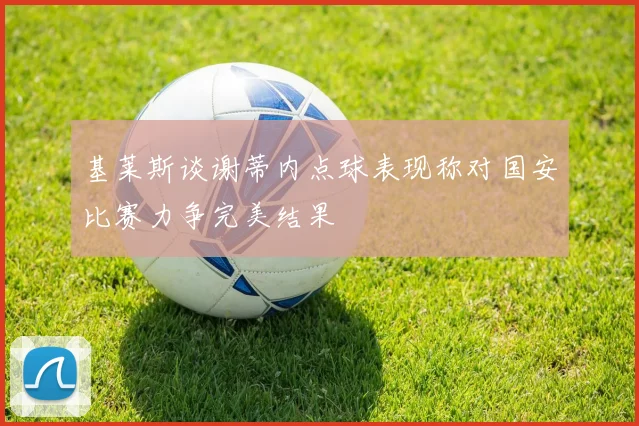 基莱斯谈谢蒂内点球表现称对国安比赛力争完美结果