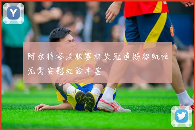 阿尔特塔谈联赛杯失冠遗憾称凯帕无需安慰经验丰富