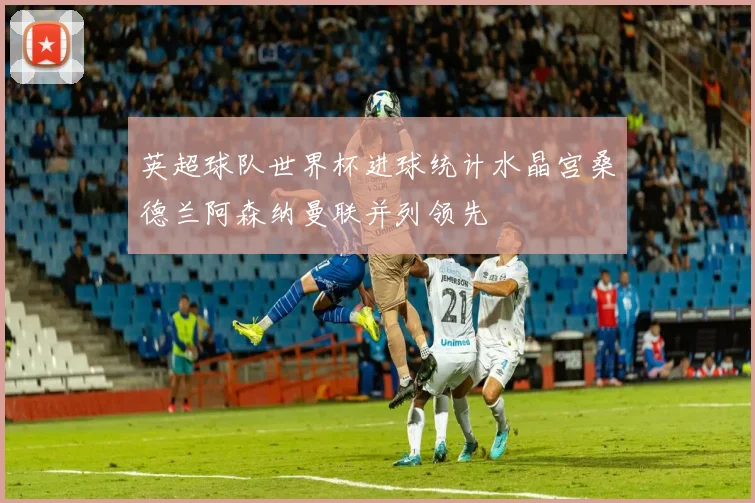 英超球队世界杯进球统计水晶宫桑德兰阿森纳曼联并列领先