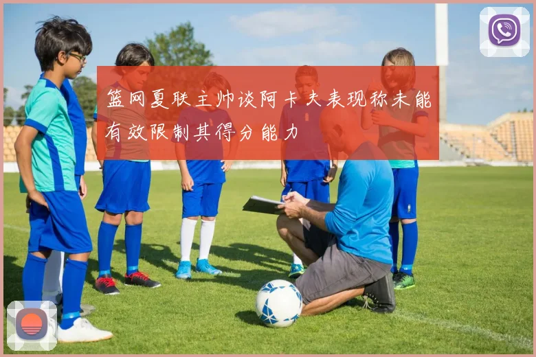篮网夏联主帅谈阿卡夫表现称未能有效限制其得分能力