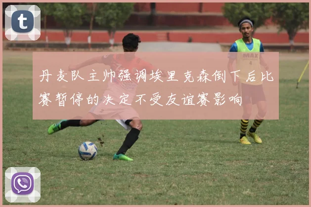 丹麦队主帅强调埃里克森倒下后比赛暂停的决定不受友谊赛影响