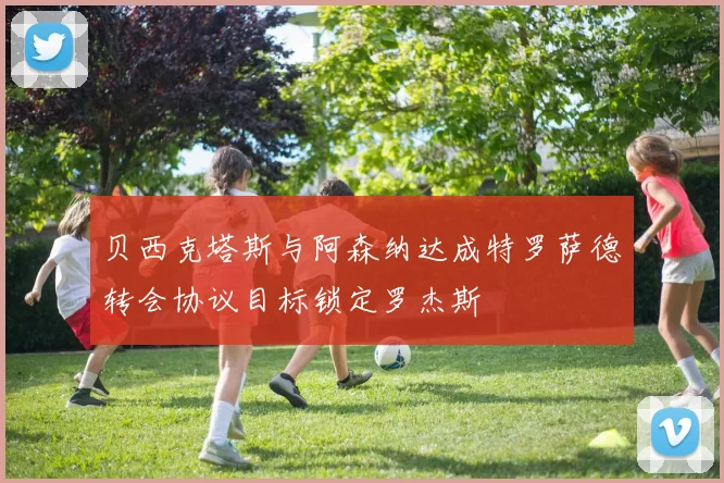 贝西克塔斯与阿森纳达成特罗萨德转会协议目标锁定罗杰斯